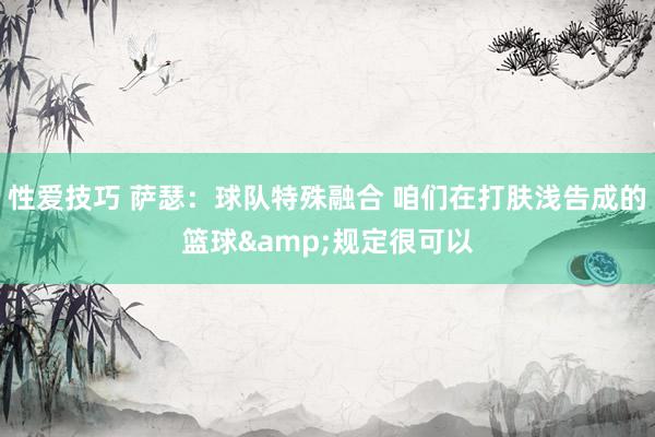 性爱技巧 萨瑟：球队特殊融合 咱们在打肤浅告成的篮球&规定很可以