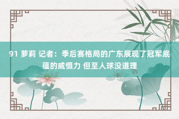 91 萝莉 记者：季后赛格局的广东展现了冠军底蕴的威慑力 但至人球没道理