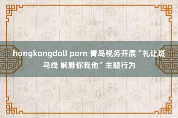 hongkongdoll porn 青岛税务开展“礼让斑马线 娴雅你我他”主题行为