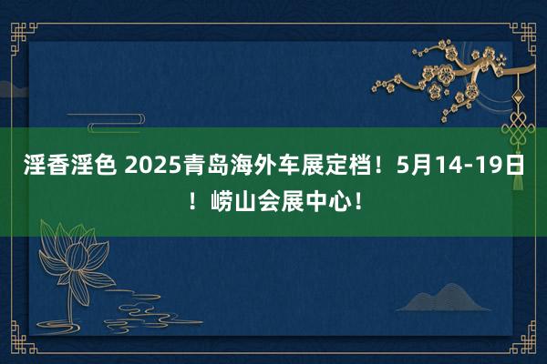 淫香淫色 2025青岛海外车展定档！5月14-19日！崂山会展中心！