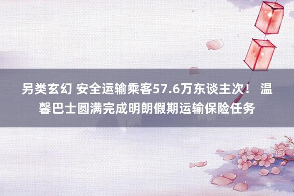 另类玄幻 安全运输乘客57.6万东谈主次！ 温馨巴士圆满完成明朗假期运输保险任务