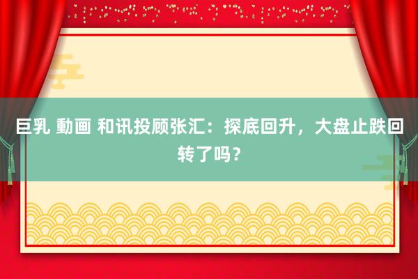巨乳 動画 和讯投顾张汇：探底回升，大盘止跌回转了吗？