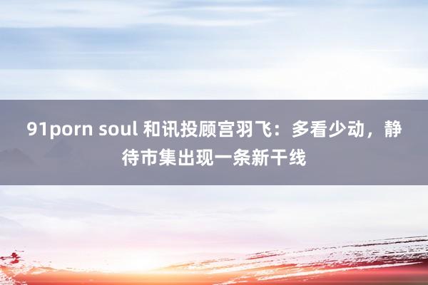 91porn soul 和讯投顾宫羽飞：多看少动，静待市集出现一条新干线