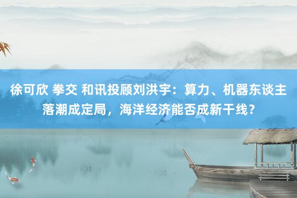 徐可欣 拳交 和讯投顾刘洪宇：算力、机器东谈主落潮成定局，海洋经济能否成新干线？