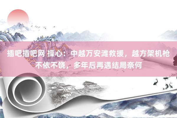 插吧插吧网 操心：中越万安滩救援，越方架机枪不依不饶，多年后再遇结局奈何