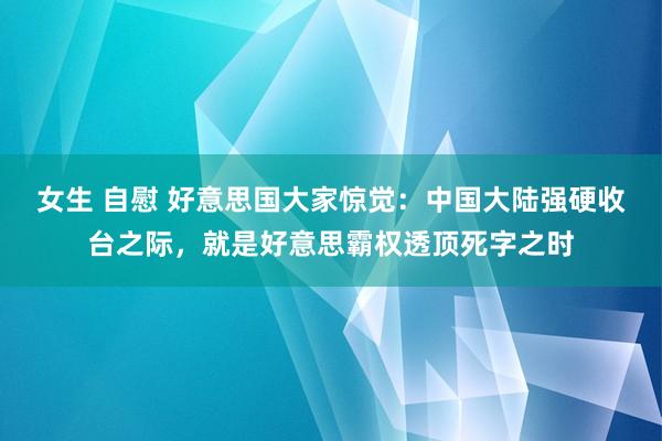 女生 自慰 好意思国大家惊觉：中国大陆强硬收台之际，就是好意思霸权透顶死字之时