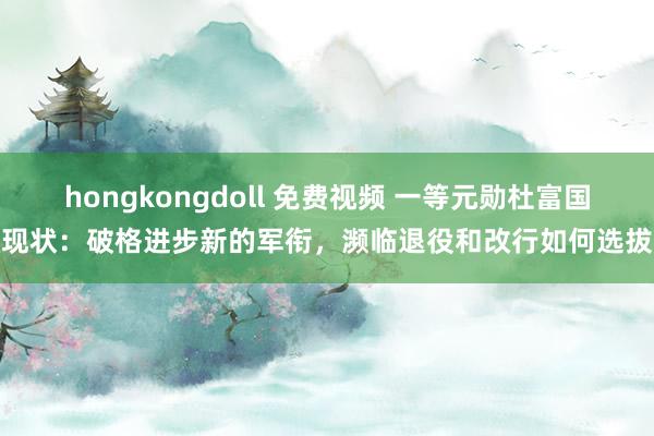 hongkongdoll 免费视频 一等元勋杜富国现状：破格进步新的军衔，濒临退役和改行如何选拔