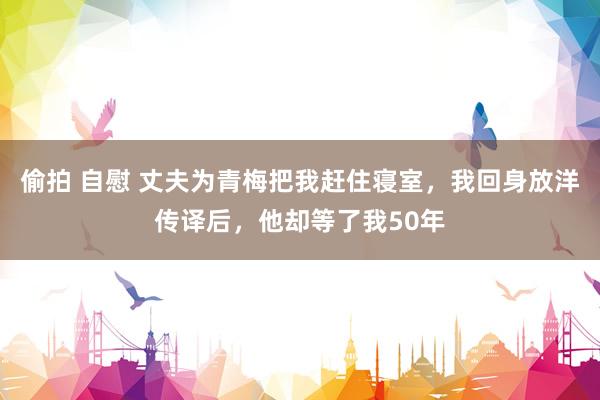 偷拍 自慰 丈夫为青梅把我赶住寝室，我回身放洋传译后，他却等了我50年