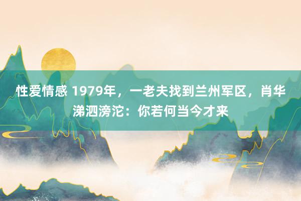 性爱情感 1979年，一老夫找到兰州军区，肖华涕泗滂沱：你若何当今才来