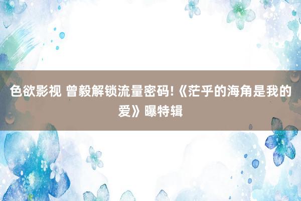 色欲影视 曾毅解锁流量密码!《茫乎的海角是我的爱》曝特辑