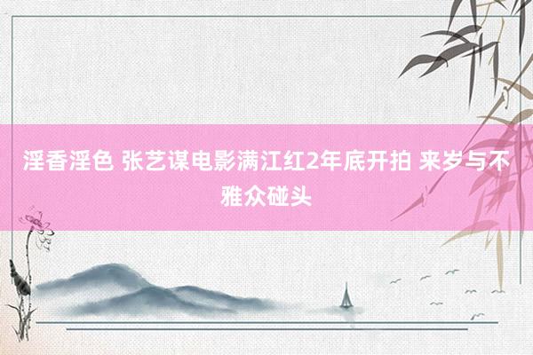 淫香淫色 张艺谋电影满江红2年底开拍 来岁与不雅众碰头