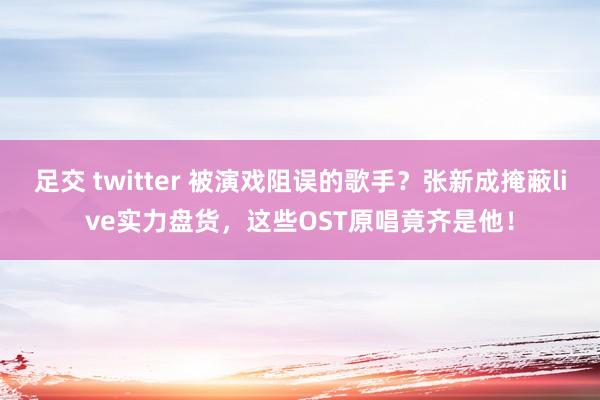足交 twitter 被演戏阻误的歌手？张新成掩蔽live实力盘货，这些OST原唱竟齐是他！