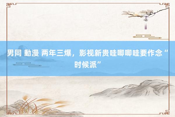 男同 動漫 两年三爆，影视新贵哇唧唧哇要作念“时候派”