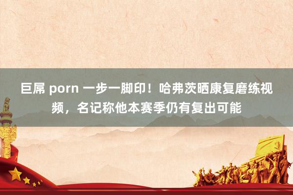 巨屌 porn 一步一脚印！哈弗茨晒康复磨练视频，名记称他本赛季仍有复出可能