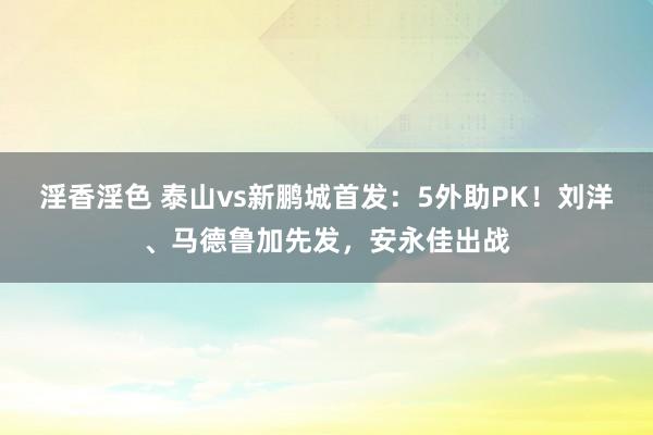 淫香淫色 泰山vs新鹏城首发：5外助PK！刘洋、马德鲁加先发，安永佳出战