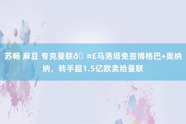 苏畅 麻豆 专克曼联🤣马洛塔免签博格巴+奥纳纳，转手超1.5亿欧卖给曼联