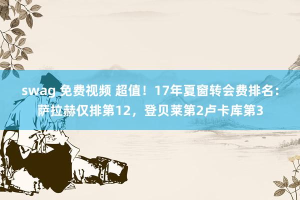 swag 免费视频 超值！17年夏窗转会费排名：萨拉赫仅排第12，登贝莱第2卢卡库第3