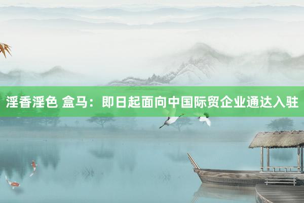 淫香淫色 盒马：即日起面向中国际贸企业通达入驻