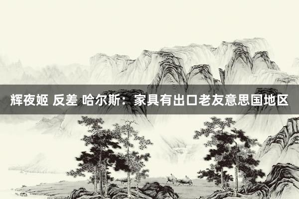 辉夜姬 反差 哈尔斯：家具有出口老友意思国地区