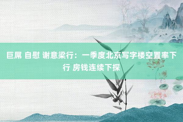 巨屌 自慰 谢意梁行：一季度北京写字楼空置率下行 房钱连续下探