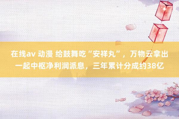 在线av 动漫 给鼓舞吃“安祥丸”，万物云拿出一起中枢净利润派息，三年累计分成约38亿