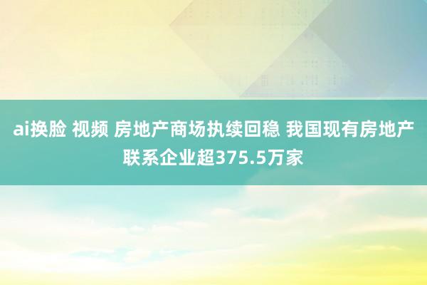 ai换脸 视频 房地产商场执续回稳 我国现有房地产联系企业超375.5万家