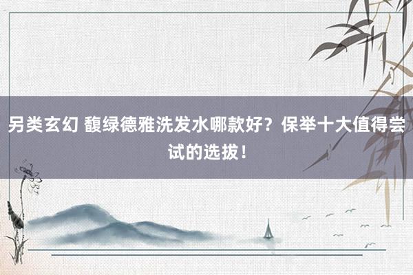 另类玄幻 馥绿德雅洗发水哪款好？保举十大值得尝试的选拔！