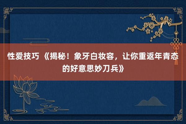 性爱技巧 《揭秘！象牙白妆容，让你重返年青态的好意思妙刀兵》