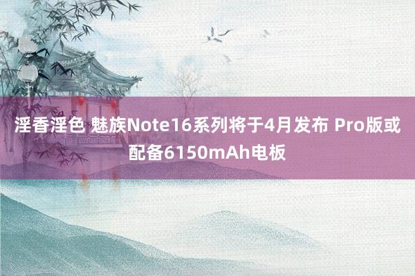 淫香淫色 魅族Note16系列将于4月发布 Pro版或配备6150mAh电板
