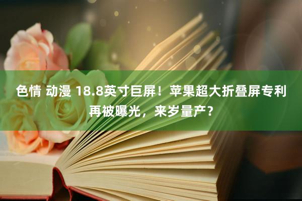 色情 动漫 18.8英寸巨屏！苹果超大折叠屏专利再被曝光，来岁量产？