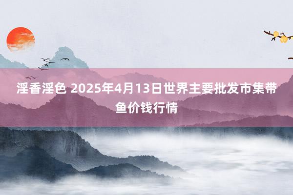 淫香淫色 2025年4月13日世界主要批发市集带鱼价钱行情