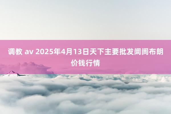 调教 av 2025年4月13日天下主要批发阛阓布朗价钱行情