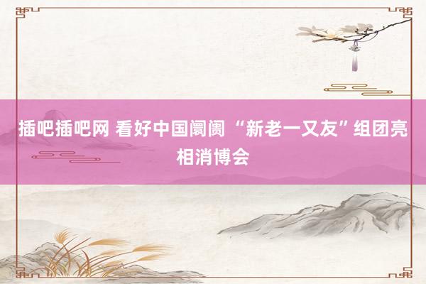 插吧插吧网 看好中国阛阓 “新老一又友”组团亮相消博会