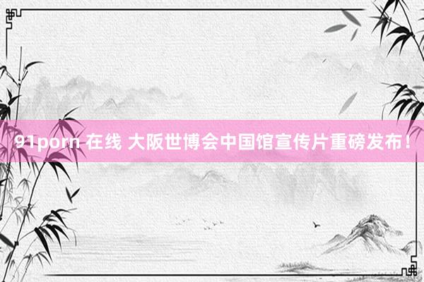 91porn 在线 大阪世博会中国馆宣传片重磅发布！
