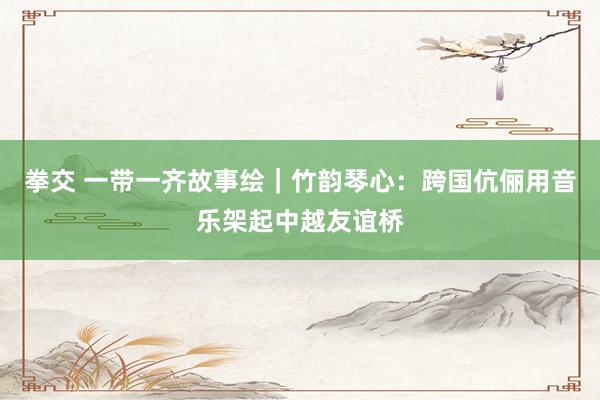 拳交 一带一齐故事绘｜竹韵琴心：跨国伉俪用音乐架起中越友谊桥