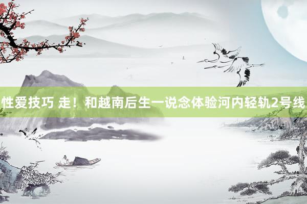 性爱技巧 走！和越南后生一说念体验河内轻轨2号线