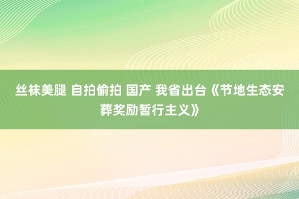 丝袜美腿 自拍偷拍 国产 我省出台《节地生态安葬奖励暂行主义》