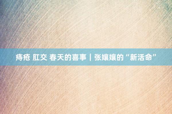 痔疮 肛交 春天的喜事｜张孃孃的“新活命”