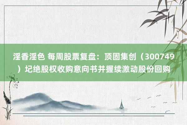 淫香淫色 每周股票复盘：顶固集创（300749）圮绝股权收购意向书并握续激动股份回购