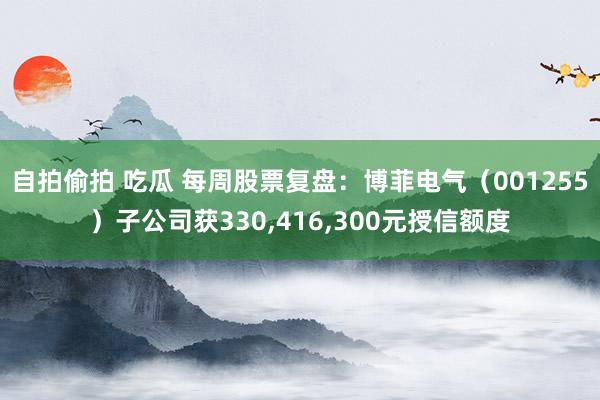 自拍偷拍 吃瓜 每周股票复盘：博菲电气（001255）子公司获330,416,300元授信额度
