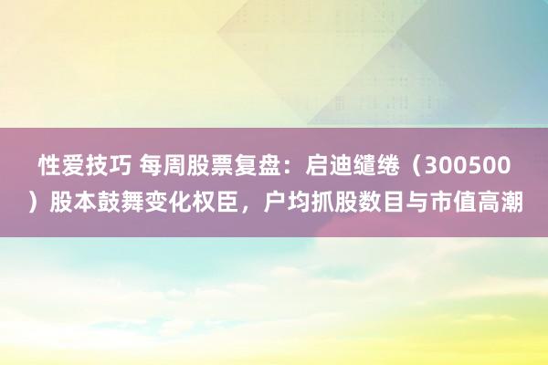 性爱技巧 每周股票复盘：启迪缱绻（300500）股本鼓舞变化权臣，户均抓股数目与市值高潮