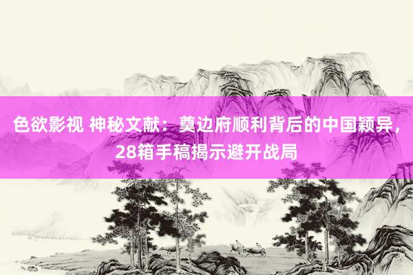 色欲影视 神秘文献：奠边府顺利背后的中国颖异，28箱手稿揭示避开战局