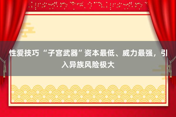 性爱技巧 “子宫武器”资本最低、威力最强，引入异族风险极大