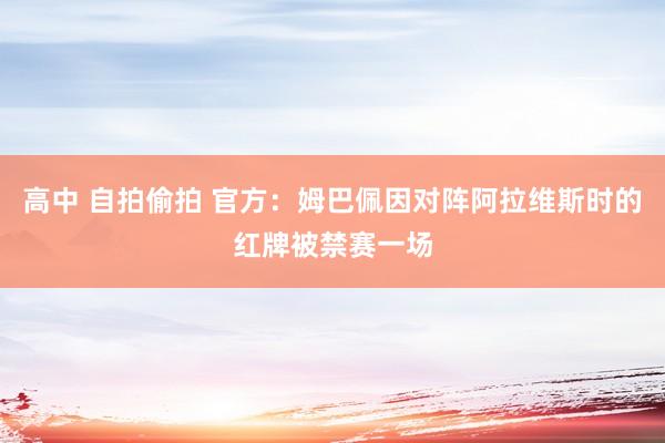 高中 自拍偷拍 官方：姆巴佩因对阵阿拉维斯时的红牌被禁赛一场