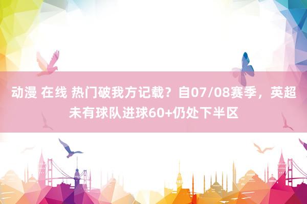 动漫 在线 热门破我方记载？自07/08赛季，英超未有球队进球60+仍处下半区