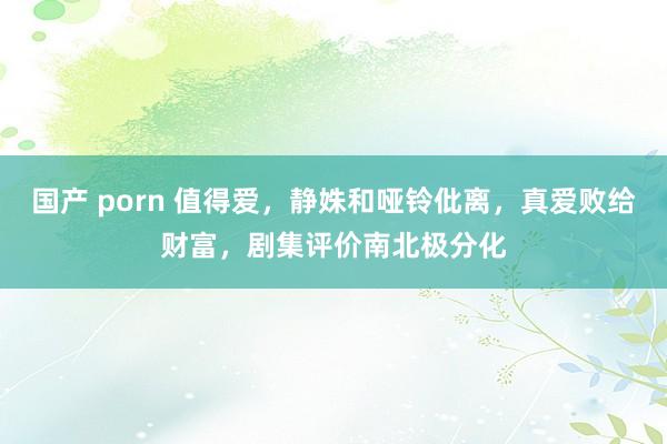 国产 porn 值得爱，静姝和哑铃仳离，真爱败给财富，剧集评价南北极分化