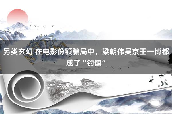 另类玄幻 在电影份额骗局中，梁朝伟吴京王一博都成了“钓饵”
