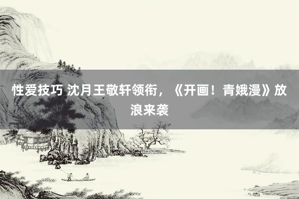 性爱技巧 沈月王敬轩领衔，《开画！青娥漫》放浪来袭