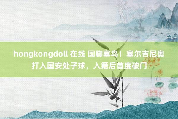 hongkongdoll 在线 国脚塞鸟！塞尔吉尼奥打入国安处子球，入籍后首度破门