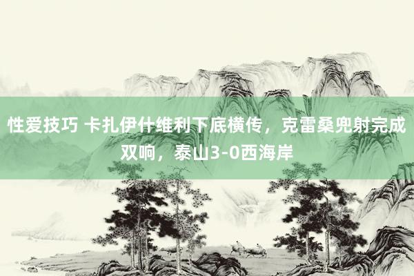 性爱技巧 卡扎伊什维利下底横传，克雷桑兜射完成双响，泰山3-0西海岸